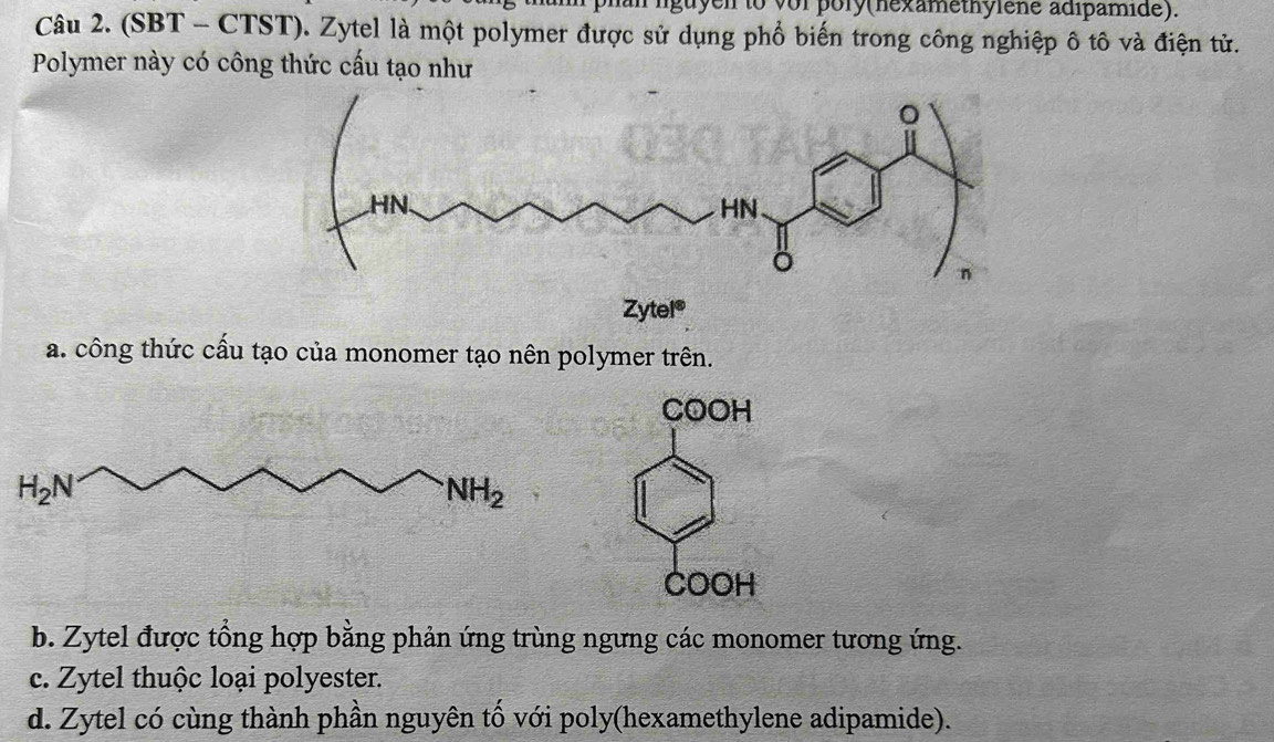 guyen to vor pory(nexamethylene adipamide).
Câu 2. (SBT - CTST). Zytel là một polymer được sử dụng phổ biến trong công nghiệp ô tô và điện tử.
Polymer này có công thức cấu tạo như
Zytel®
a. công thức cấu tạo của monomer tạo nên polymer trên.
COOH
COOH
b. Zytel được tổng hợp bằng phản ứng trùng ngưng các monomer tương ứng.
c. Zytel thuộc loại polyester.
d. Zytel có cùng thành phần nguyên tố với poly(hexamethylene adipamide).