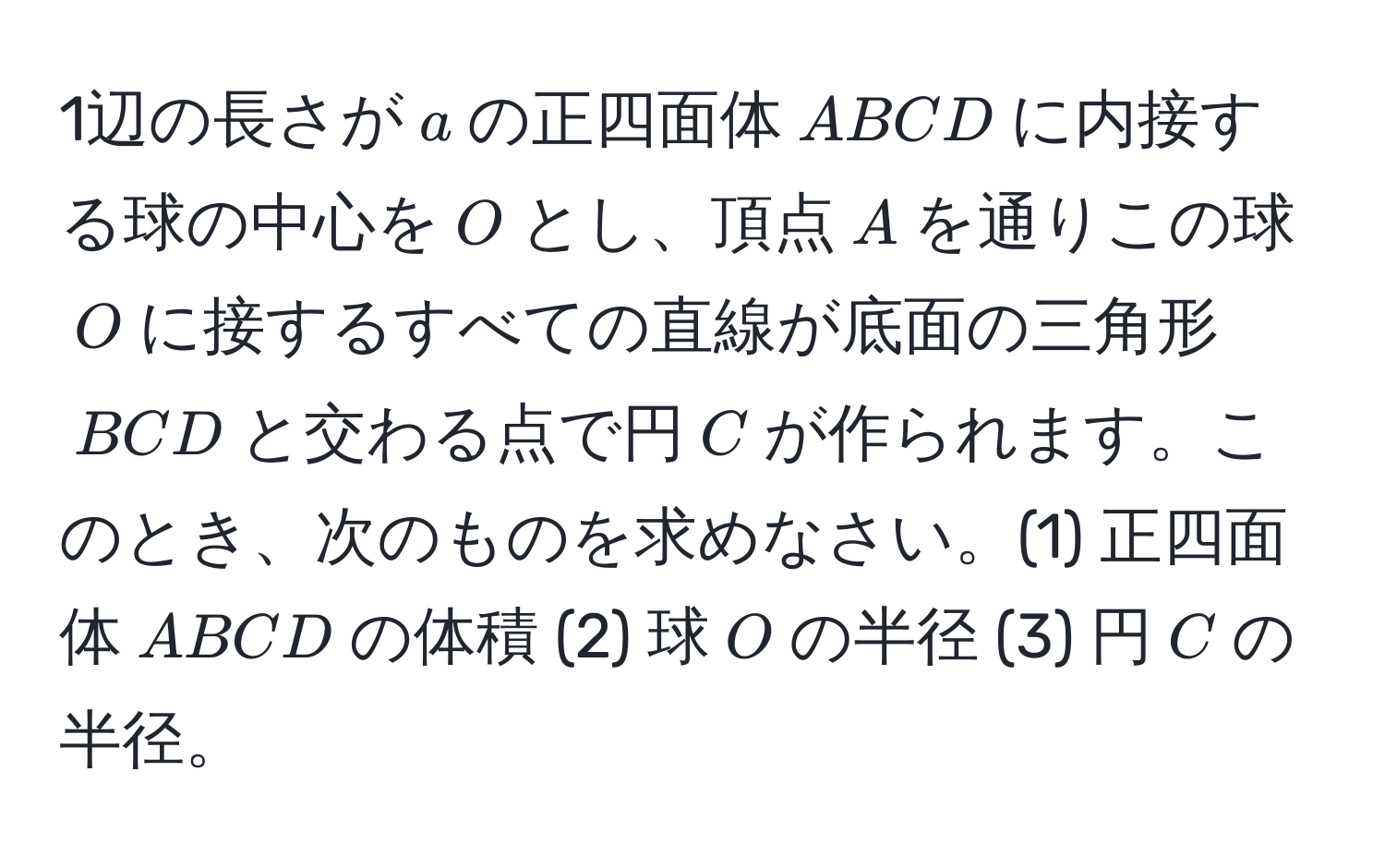 1辺の長さが$a$の正四面体$ABCD$に内接する球の中心を$O$とし、頂点$A$を通りこの球$O$に接するすべての直線が底面の三角形$BCD$と交わる点で円$C$が作られます。このとき、次のものを求めなさい。(1) 正四面体$ABCD$の体積 (2) 球$O$の半径 (3) 円$C$の半径。