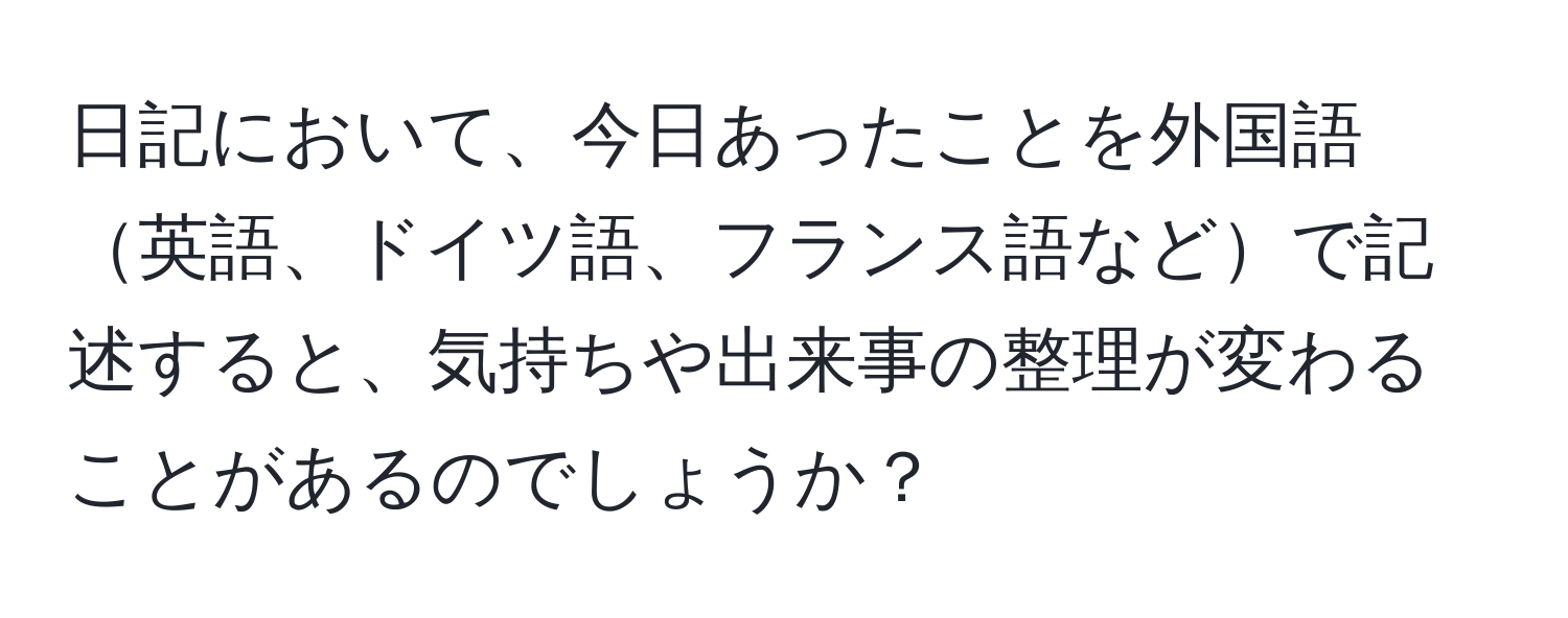 日記において、今日あったことを外国語英語、ドイツ語、フランス語などで記述すると、気持ちや出来事の整理が変わることがあるのでしょうか？