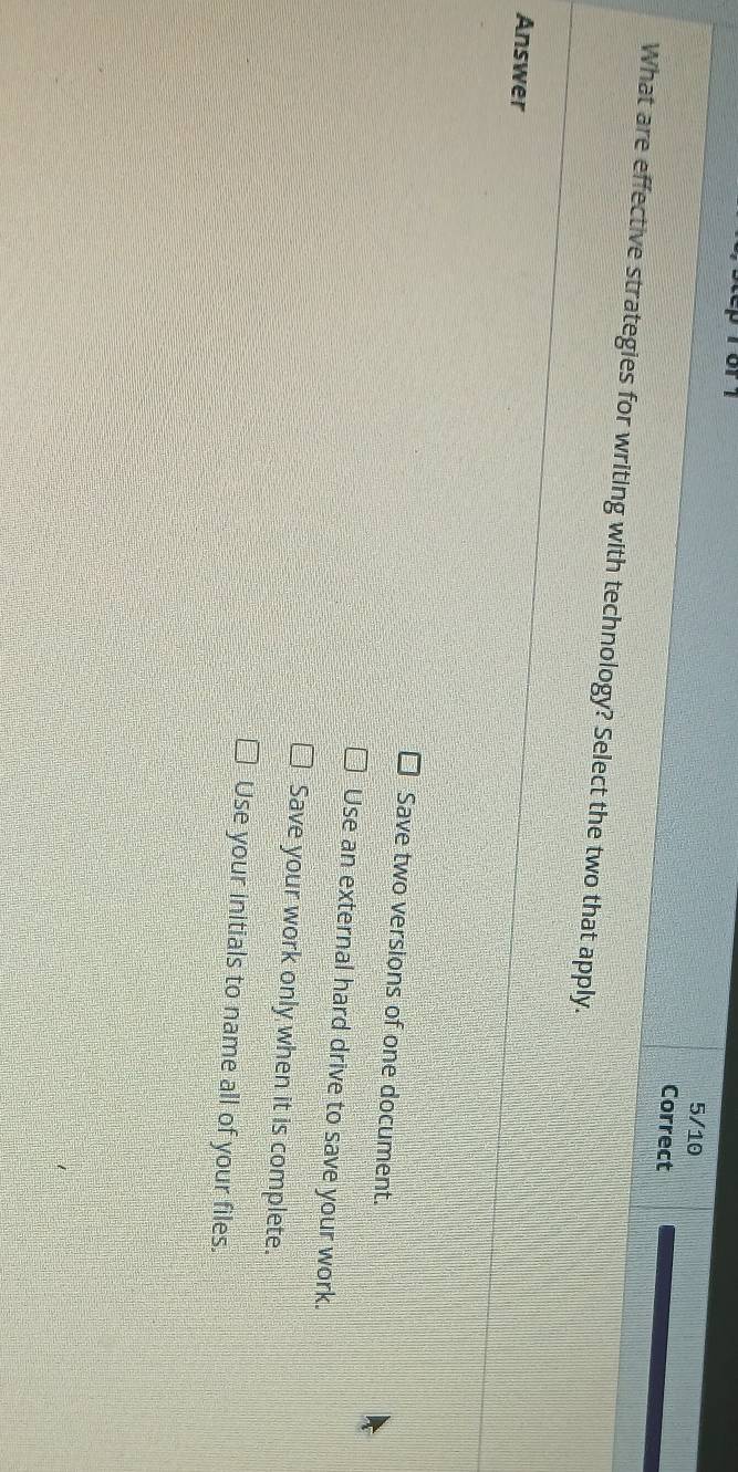 or 1
5/10
Correct
What are effective strategies for writing with technology? Select the two that apply.
Answer
Save two versions of one document.
Use an external hard drive to save your work.
Save your work only when it is complete.
Use your initials to name all of your files.
