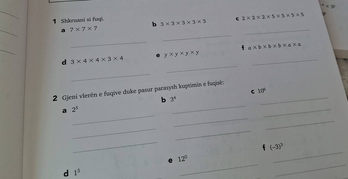 ^-5* 3^2
_ 
1 Shkruani si fuqi. C 2* 2* 2* 5* 5* 5* 5
_ 
b 3* 3* 3* 3* 3
_ 
a 7* 7* 7
_ 
_ 
_
a* b* b* b* a* a
_ 
e y* y* y* y
_ 
d 3* 4* 4* 3* 4
_ 
2 Gjeni vlerën e fuqive duke pasur parasysh kuptimin e fuqisë:_ 
C 10^6
_ 
b 3^4
_ 
a 2^5
_ 
_ 
_ 
_ 
_ 
_ 
t (-3)^3
e 12^0
_ 
d 1^5
_ 
_