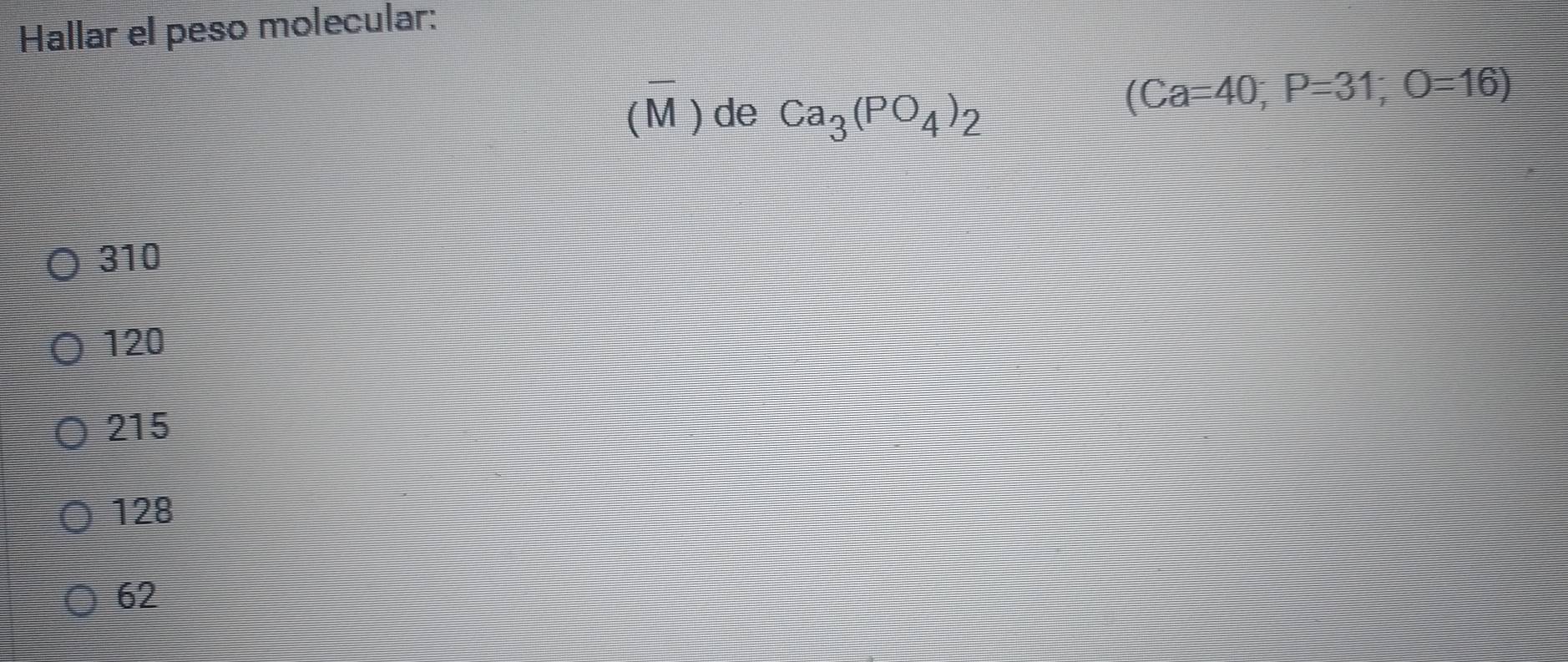 Hallar el peso molecular:
(M ) de Ca_3(PO_4)_2
(Ca=40; P=31; O=16)
310
120
215
128
62