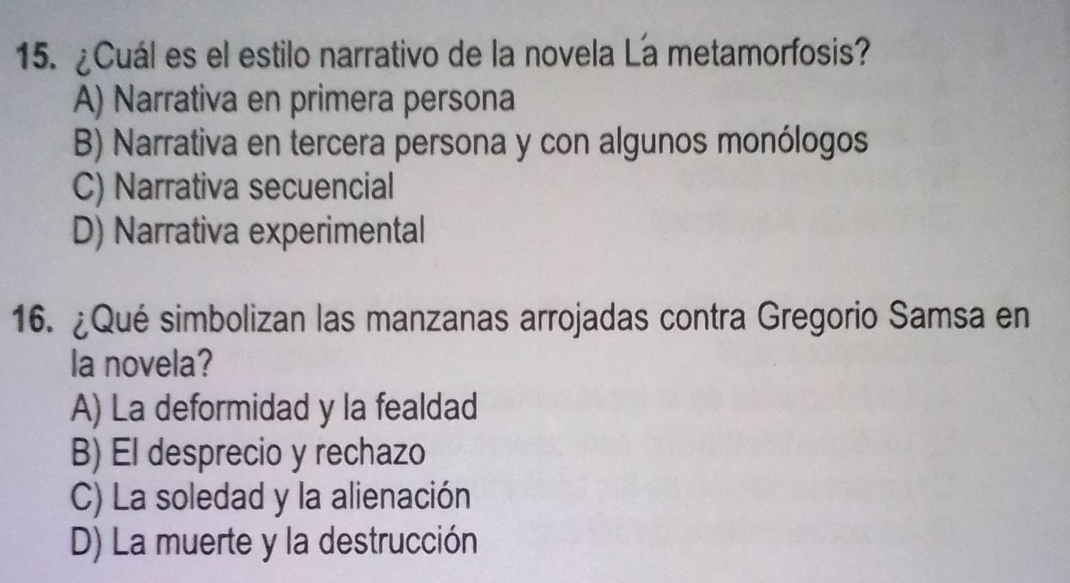 ¿Cuál es el estilo narrativo de la novela La metamorfosis?
A) Narrativa en primera persona
B) Narrativa en tercera persona y con algunos monólogos
C) Narrativa secuencial
D) Narrativa experimental
16. ¿Qué simbolizan las manzanas arrojadas contra Gregorio Samsa en
la novela?
A) La deformidad y la fealdad
B) El desprecio y rechazo
C) La soledad y la alienación
D) La muerte y la destrucción