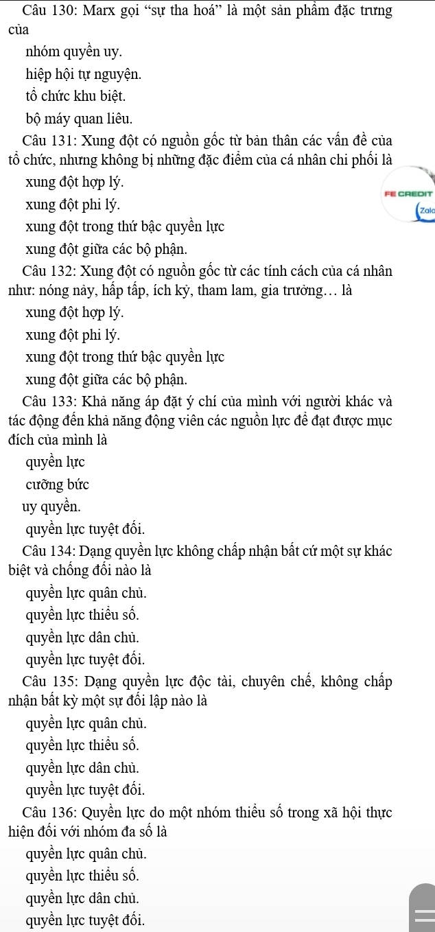 Marx gọi “sự tha hoá” là một sản phẩm đặc trưng
của
nhóm quyền uy.
hiệp hội tự nguyện.
tổ chức khu biệt.
bộ máy quan liêu.
Câu 131: Xung đột có nguồn gốc từ bản thân các vấn đề của
tổ chức, nhưng không bị những đặc điểm của cá nhân chi phối là
xung đột hợp lý.
FE CREDIT
xung đột phi lý.
(zak
xung đột trong thứ bậc quyền lực
xung đột giữa các bộ phận.
Câu 132: Xung đột có nguồn gốc từ các tính cách của cá nhân
như: nóng này, hấp tấp, ích kỳ, tham lam, gia trưởng.. là
xung đột hợp lý.
xung đột phi lý.
xung đột trong thứ bậc quyền lực
xung đột giữa các bộ phận.
Câu 133: Khả năng áp đặt ý chí của mình với người khác và
tác động đến khả năng động viên các nguồn lực đề đạt được mục
đích của mình là
quyền lực
cưỡng bức
uy quyền.
quyền lực tuyệt đối.
Câu 134: Dạng quyền lực không chấp nhận bất cứ một sự khác
biệt và chống đối nào là
quyền lực quân chủ.
quyền lực thiểu số.
quyền lực dân chủ.
quyền lực tuyệt đối.
Câu 135: Dạng quyền lực độc tài, chuyên chế, không chấp
nhận bất kỳ một sự đối lập nào là
quyền lực quân chủ.
quyền lực thiểu số.
quyền lực dân chủ.
quyền lực tuyệt đối.
Câu 136: Quyền lực do một nhóm thiểu số trong xã hội thực
hiện đối với nhóm đa số là
quyền lực quân chủ.
quyền lực thiểu số.
quyền lực dân chủ.
quyền lực tuyệt đối.