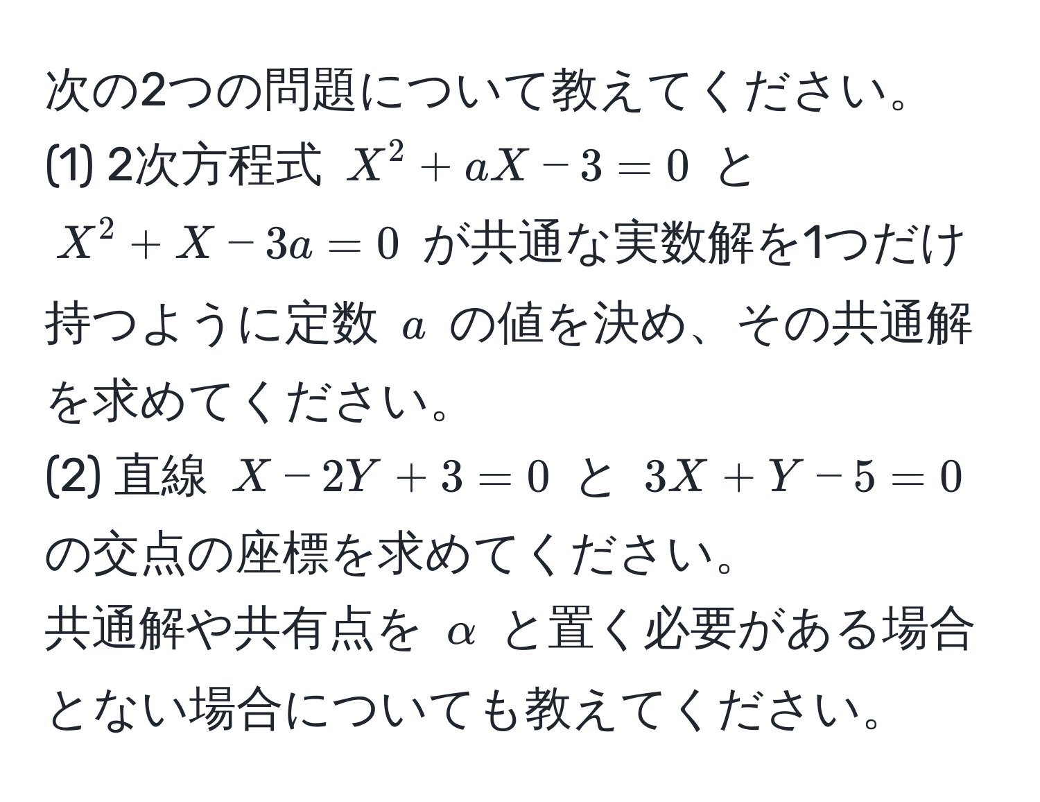 次の2つの問題について教えてください。  
(1) 2次方程式 (X^2 + aX - 3 = 0) と (X^2 + X - 3a = 0) が共通な実数解を1つだけ持つように定数 (a) の値を決め、その共通解を求めてください。  
(2) 直線 (X - 2Y + 3 = 0) と (3X + Y - 5 = 0) の交点の座標を求めてください。  
共通解や共有点を ( alpha ) と置く必要がある場合とない場合についても教えてください。