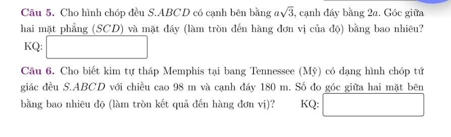 Cho hình chóp đều S. ABCD có cạnh bên bằng asqrt(3) , cạnh đáy bằng 2a. Góc giữa 
hai mặt phẳng (SCD) và mặt đáy (làm tròn đến hàng đơn vị của độ) bằng bao nhiêu? 
KQ: □ 
Câu 6. Cho biết kim tự tháp Memphis tại bang Tennessee (Mỹ) có dạng hình chóp tứ 
giác đều S. ABCD với chiều cao 98 m và cạnh đáy 180 m. Số đo góc giữa hai mặt bên 
bằng bao nhiêu độ (làm tròn kết quả đến hàng đơn vị)? KQ: □