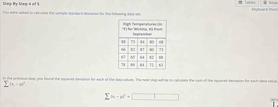 Step By Step 4 of 5 Tables Keyp 
Keyboard Short 
You were asked to calculate the sample standard deviation for the following data set. 
In the previous step, you found the squared deviation for each of the data values. The next step will be to calculate the sum of the squared deviation for each data value,
sumlimits (x_i-mu )^2.
sumlimits (x_i-mu )^2=□
BET