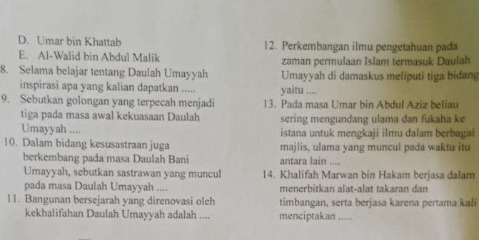 D. Umar bin Khattab 12. Perkembangan ilmu pengetahuan pada
E. Al-Walid bin Abdul Malik
zaman permulaan Islam termasuk Daulah
8. Selama belajar tentang Daulah Umayyah Umayyah di damaskus meliputi tiga bidang
inspirasi apa yang kalian dapatkan ..... yaitu ....
9. Sebutkan golongan yang terpecah menjadi 13. Pada masa Umar bin Abdul Aziz beliau
tiga pada masa awal kekuasaan Daulah sering mengundang ulama dan fukaha ke
Umayyah .... istana untuk mengkaji ilmu dalam berbagai
10. Dalam bidang kesusastraan juga majlis, ulama yang muncul pada waktu itu
berkembang pada masa Daulah Bani antara lain ....
Umayyah, sebutkan sastrawan yang muncul 14. Khalifah Marwan bin Hakam berjasa dalam
pada masa Daulah Umayyah .... menerbitkan alat-alat takaran dan
11. Bangunan bersejarah yang direnovasi oleh timbangan, serta berjasa karena pertama kali
kekhalifahan Daulah Umayyah adalah .... menciptakan_