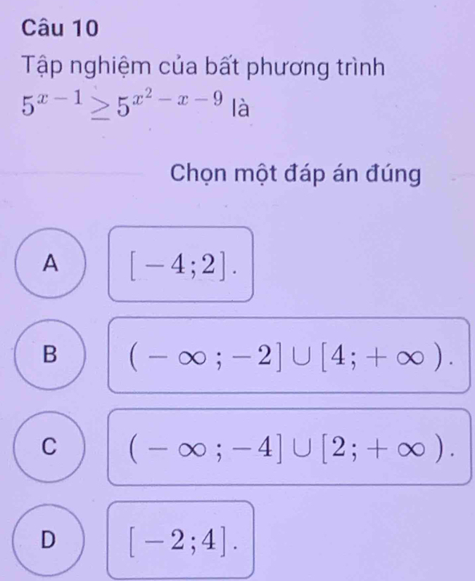 Tập nghiệm của bất phương trình
5^(x-1)≥ 5^(x^2)-x-9 là
Chọn một đáp án đúng
A [-4;2].
B (-∈fty ;-2]∪ [4;+∈fty ).
C (-∈fty ;-4]∪ [2;+∈fty ).
D [-2;4].