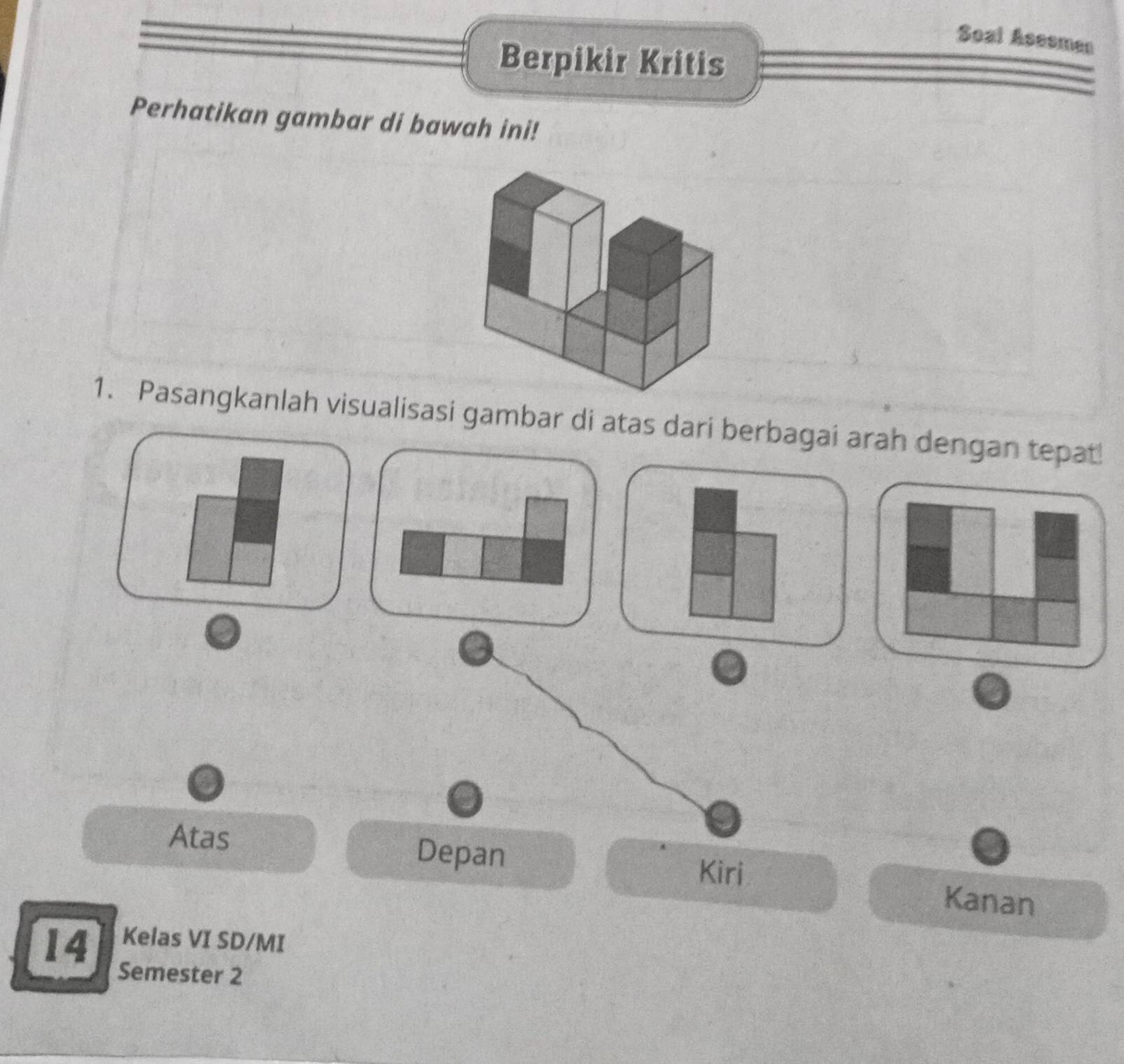 Soal Asesmen 
Berpikir Kritis 
Perhatikan gambar di bawah ini! 
1. Pasangkanlah visualisasi gambar di atas dari berbagai arah dengan tepat 
Atas Depan Kanan 
Kiri 
14 Kelas VI SD/MI 
Semester 2