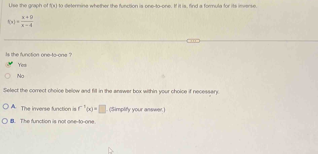 Use the graph of f(x) to determine whether the function is one-to-one. If it is, find a formula for its inverse.
f(x)= (x+9)/x-4 
Is the function one-to-one ?
Yes
No
Select the correct choice below and fill in the answer box within your choice if necessary.
A. The inverse function is f^(-1)(x)=□. (Simplify your answer.)
B. The function is not one-to-one.