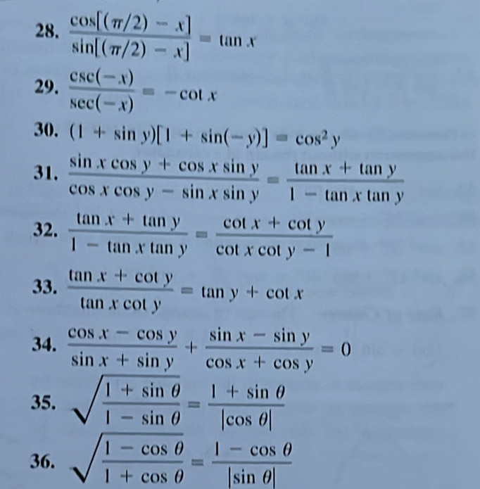  (cos [(π /2)-x])/sin [(π /2)-x] =tan x
29.  (csc (-x))/sec (-x) =-cot x
30. (1+sin y)[1+sin (-y)]=cos^2y
31.  (sin xcos y+cos xsin y)/cos xcos y-sin xsin y = (tan x+tan y)/1-tan xtan y 
32.  (tan x+tan y)/1-tan xtan y = (cot x+cot y)/cot xcot y-1 
33.  (tan x+cot y)/tan xcot y =tan y+cot x
34.  (cos x-cos y)/sin x+sin y + (sin x-sin y)/cos x+cos y =0
35. sqrt(frac 1+sin θ )1-sin θ = (1+sin θ )/|cos θ | 
36. sqrt(frac 1-cos θ )1+cos θ = (1-cos θ )/|sin θ | 