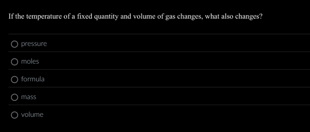 If the temperature of a fixed quantity and volume of gas changes, what also changes?
pressure
moles
formula
mass
volume