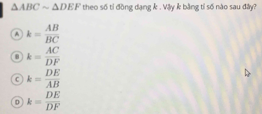 △ ABCsim △ DEF theo số tỉ đồng dạng k. Vậy k bằng tỉ số nào sau đây?
a k= AB/BC 
B k= AC/DF 
C k= DE/AB 
D k= DE/DF 