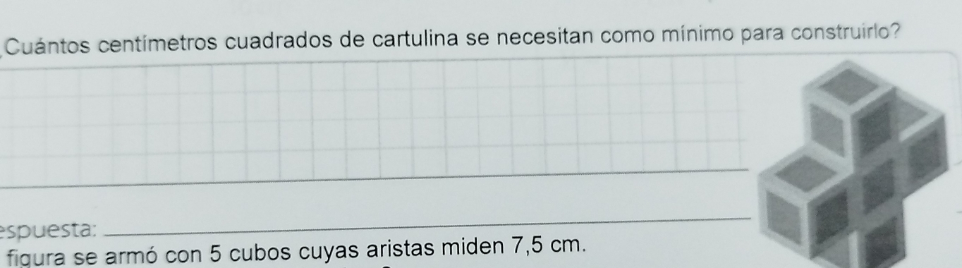 Cuántos centímetros cuadrados de cartulina se necesitan como mínimo para construirlo? 
_ 
_ 
espuesta: 
_ 
figura se armó con 5 cubos cuyas aristas miden 7,5 cm.