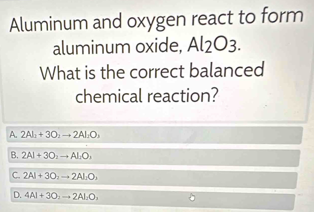 Aluminum and oxygen react to form
aluminum oxide, O
What is the correct balanced
chemical reaction?
A. 2Al_2+3O_2to 2Al_2O_3
B. 2Al+3O_2to Al_2O_3
C. 2Al+3O_2to 2Al_2O_3
D. 4Al+3O_2to 2Al_2O_3