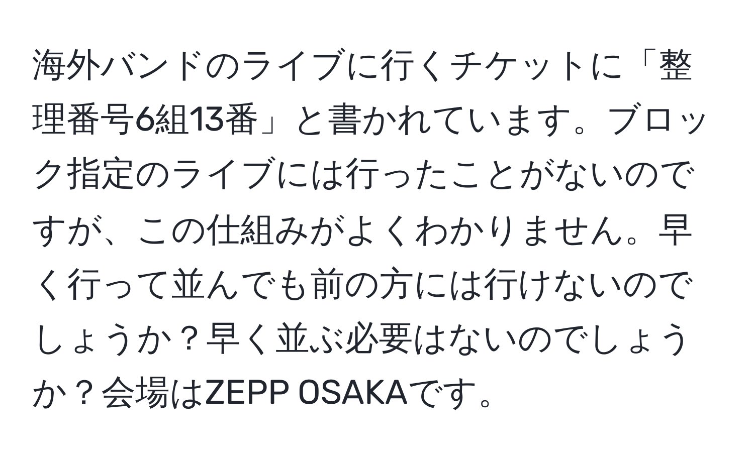 海外バンドのライブに行くチケットに「整理番号6組13番」と書かれています。ブロック指定のライブには行ったことがないのですが、この仕組みがよくわかりません。早く行って並んでも前の方には行けないのでしょうか？早く並ぶ必要はないのでしょうか？会場はZEPP OSAKAです。