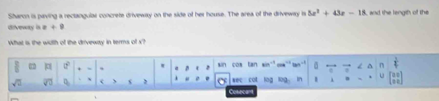 Sharon is paving a rectangular concrete driveway on the side of her house. The area of the driveway is 5x^2+43x-18 and the length of the 
difveway is =+9
What is the width of the driveway in terms of x? 
 □ /□   (^circ  sin cos tan sin^(-1)coa^-1tan n  1/2 
π β
sqrt(□ ) overline sqrt(0) D_ s sec cot lag log In n λ D U 
Cosecant