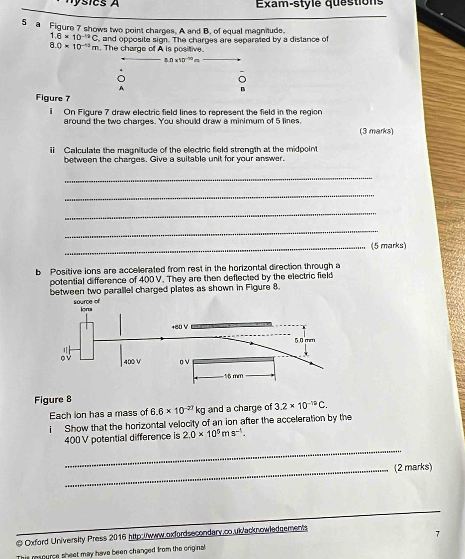 nysics A Exam-style quéstions 
5 a Figure 7 shows two point charges, A and B, of equal magnitude,
1.6* 10^(-19)C , and opposite sign. The charges are separated by a distance of
8.0* 10^(-10)m. The charge of A is positive..0* 10^(-10)m
A 
B 
Figure 7 
1 On Figure 7 draw electric field lines to represent the field in the region 
around the two charges. You should draw a minimum of 5 lines. 
(3 marks) 
i Calculate the magnitude of the electric field strength at the midpoint 
between the charges. Give a suitable unit for your answer. 
_ 
_ 
_ 
_ 
_(5 marks) 
b Positive ions are accelerated from rest in the horizontal direction through a 
potential difference of 400 V. They are then deflected by the electric field 
between two parallel charged plates as shown in Figure 8. 
Figure 8 
Each ion has a mass of 6.6* 10^(-27)kg and a charge of 3.2* 10^(-19)C. 
i Show that the horizontal velocity of an ion after the acceleration by the 
_
400 V potential difference is 2.0* 10^5ms^(-1). 
_(2 marks) 
_ 
© Oxford University Press 2016 http://www.oxfordsecondary.co.uk/acknowledgements 
7 
This resource sheet may have been changed from the original