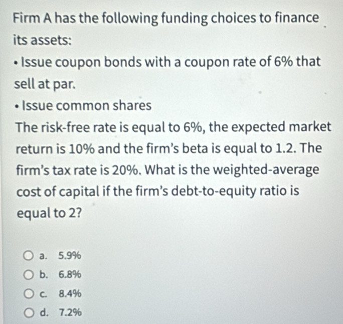 Firm A has the following funding choices to finance
its assets:
Issue coupon bonds with a coupon rate of 6% that
sell at par.
Issue common shares
The risk-free rate is equal to 6%, the expected market
return is 10% and the firm’s beta is equal to 1.2. The
firm’s tax rate is 20%. What is the weighted-average
cost of capital if the firm’s debt-to-equity ratio is
equal to 2?
a. 5.9%
b. 6.8%
C. 8.4%
d. 7.2%