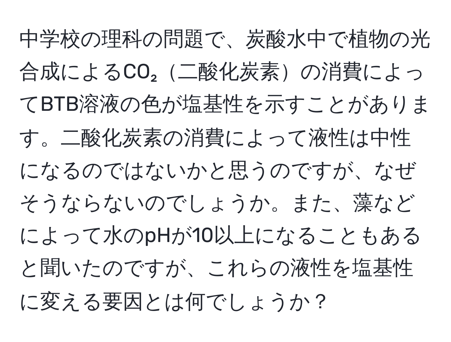 中学校の理科の問題で、炭酸水中で植物の光合成によるCO₂二酸化炭素の消費によってBTB溶液の色が塩基性を示すことがあります。二酸化炭素の消費によって液性は中性になるのではないかと思うのですが、なぜそうならないのでしょうか。また、藻などによって水のpHが10以上になることもあると聞いたのですが、これらの液性を塩基性に変える要因とは何でしょうか？