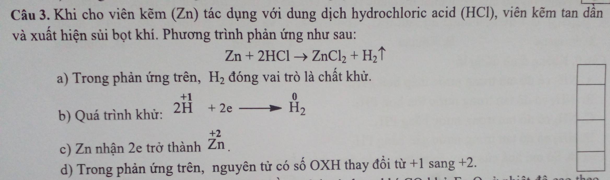 Khi cho viên kẽm (Zn) tác dụng với dung dịch hydrochloric acid (HCl), viên kẽm tan dần 
và xuất hiện sủi bọt khí. Phương trình phản ứng như sau:
Zn+2HClto ZnCl_2+H_2uparrow
a) Trong phản ứng trên, H_2 đóng vai trò là chất khử. 
b) Quá trình khử:
beginarrayr +1 2Hendarray +2eto beginarrayr 0 H_2endarray
c) Zn nhận 2e trở thành beginarrayr +2 Zn.endarray
d) Trong phản ứng trên, nguyên tử có số OXH thay đổi từ +1sang+2