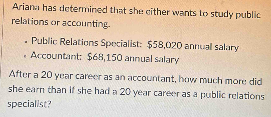 Ariana has determined that she either wants to study public 
relations or accounting. 
。Public Relations Specialist: $58,020 annual salary 
Accountant: $68,150 annual salary 
After a 20 year career as an accountant, how much more did 
she earn than if she had a 20 year career as a public relations 
specialist?