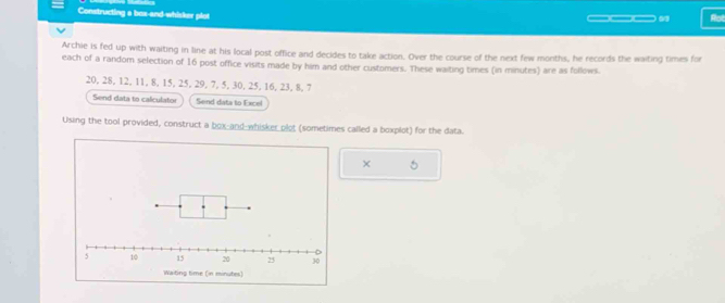 Constructing a bax-and-whisker plot ___9 Rot 
Archie is fed up with waiting in line at his local post office and decides to take action. Over the course of the next few months, he records the waiting times for 
each of a random selection of 16 post office visits made by him and other customers. These waiting times (in minutes) are as follows.
20, 28, 12, 11, 8, 15, 25, 29, 7, 5, 30, 25, 16, 23, 8, 7
Send data to calculator Send data to Excel 
Using the tool provided, construct a box-and-whisker plot (sometimes called a boxplot) for the data. 
× 5 
Waiting time (in minutes)