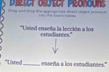 DIRECT OBJECT PRONOUNS 
Drag and drop the appropriate direct object pronoun 
into the blank below 
“Usted enseña la lección a los 
estudiantes.” 
“Usted_ enseña a los estudiantes.”