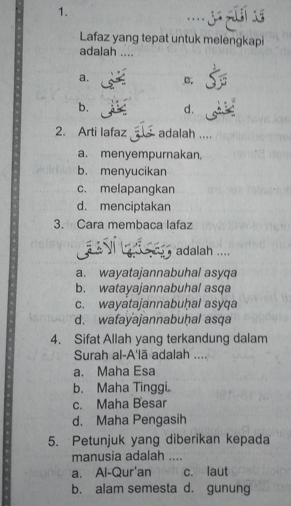 Lafaz yang tepat untuk melengkapi
adalah ....
a.
C.
b.
d.
2. Arti lafaz adalah ....
a. menyempurnakan
b. menyucikan
c. melapangkan
d.menciptakan
3. Cara membaca lafaz
Ví La a s adalah ....
a. wayatajannabuhal asyqa
b. watayajannabuhal asqa
c. wayatajannabuḥal asyqa
d. wafayajannabuḥal asqa
4. Sifat Allah yang terkandung dalam
Surah al-A'lā adalah ....
a. Maha Esa
b. Maha Tinggi
c. Maha Besar
d. Maha Pengasih
5. Petunjuk yang diberikan kepada
manusia adalah ....
a. Al-Qur'an c. laut
b. alam semesta d. gunung