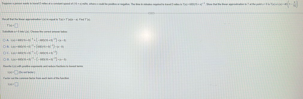 Suppose a person wants to travel D miles at a constant speed of (15+x) a mi/hr, where x could be positive or negative. The time in minutes required to travel D miles is T(x)=600(15+x)^-1. Show that the linear approximation to T at the point x=0is T(x)approx L(x)=40(1- x/15 )
Recall that the linear approximation L(x) is equal to T(a)+T'(a)(x-a) Find T'(x)
T'(x)=□
Substitute a=0 into L(x). Choose the correct answer below.
A. L(x)=60D(15+0)^-1+(-600(15+0)^-2)· (x-0)
B. L(x)=600(15+0)^-1+(600(15+0)^-1)· (x-0)
C. L(x)=60D(15+0)^-1+(-60D(15+0)^-2)
D. L(x)=600(15+0)^-1-(-600(15+0)^-2)· (x-0)
Rewrite L(x)w ith positive exponents and reduce fractions to lowest terms
L(x)=□ (Do not factor.)
L(x)=□