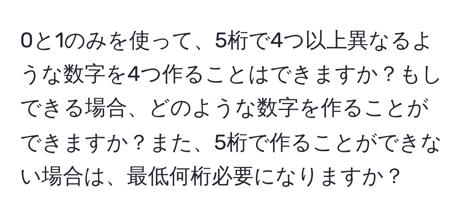 0と1のみを使って、5桁で4つ以上異なるような数字を4つ作ることはできますか？もしできる場合、どのような数字を作ることができますか？また、5桁で作ることができない場合は、最低何桁必要になりますか？