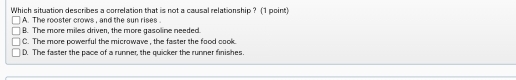 Which situation describes a correlation that is not a causal relationship ? (1 point)
A. The rooster crows , and the sun rises
B. The more miles driver, the more gasoline needed.
C. The more powerful the microwave , the faster the food cook.
D. The faster the pace of a runner, the quicker the runner finishes.