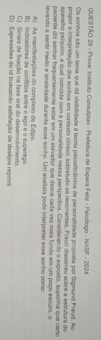 Prova: Instituto Consulplan - Prefeitura de Espera Feliz - Psicólogo - NASF - 2024
Os sonhos são um tema que dá visibilidade à teoria psicodinâmica de personalidade proposta por Sigmund Freud. Ao
propor a interpretação dos sonhos em contexto clínico; sobretudo os recorrentes, Freud discorreu sobre a estrutura do
aparelho psíquico, a qual coincide com a personalidade nessa perspectiva. Considerando o exposto, suponha que certo
paciente diz sonhar frequentemente estar em um elevador que desce cada vez mais fundo em um poço escuro, o
levando a sentir medo e ansiedade durante esse sonho. Um analista pode interpretar esse sonho como:
A) As manifestações do complexo de Édipo.
B) Indicadores de conflitos entre o ego e o superègo.
C) Sinais de fixação na fase oral do desenvolvimento.
D) Expressões do id buscando satisfação de desejos reprimi