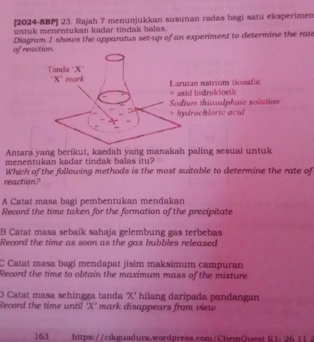 [2024-SBP] 23. Rajah 7 menunjukkan susunan radas bagi satu eksperimen
untuk menentukan kadar tindak balas.
Diagram 1 shows the apparatus set-up of an experiment to determine the rate
of reaion.
an natrium tiosufat
hidroklorik
m thiosulphate solution
rochloric acid
Antara yang berikut, kaedah yang manakah paling sesuai untuk
menentukan kadar tindak balas itu?
Which of the following methods is the most suitable to determine the rate of
reaction?
A Catat masa bagi pembentukan mendakan
Record the time taken for the formation of the precipitate
B Catat masa sebaik sahaja gelembung gas terbebas
Record the time as soon as the gas bubbles released
C Catat masa bagi mendapat jisim maksimum campuran
Record the time to obtain the maximum mass of the mixture
O Catat masa schingga tanda Xʼ hilang daripada pandangan
Record the time until ‘ X ’ mark disappears from view
163 https://cikguadura.wordpress.com/ChemQuest K1; 26 11 2