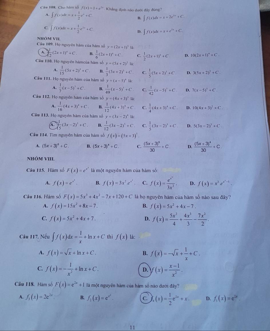 Cho hàm số f(x)=1+e^(2x) Khẳng định nào dưới đây đủng?
A. ∈t f(x)dx=x+ 1/2 e^x+C. B. ∈t f(x)dx=x+2e^(2x)+C.
C. ∈t f(x)dx=x+ 1/2 e^(2x)+C. D. ∈t f(x)dx=x+e^(2x)+C.
NHÓM VII.
Câu 109. Họ nguyên hàm của hàm số y=(2x+1)^5 là:
A.  1/12 (2x+1)^6+C. B.  1/6 (2x+1)^6+C. C.  1/2 (2x+1)^6+C. D. 10(2x+1)^4+C.
Câu 110. Họ nguyên hàmcủa hàm số y=(5x+2)^2 là:
A.  1/15 (5x+2)^3+C. B.  1/3 (5x+2)^3+C. C.  1/5 (5x+2)^3+C. D. 3(5x+2)^2+C.
Câu 111. Họ nguyên hàm của hàm số y=(x-5)^6 là:
A.  1/7 (x-5)^7+C. B.  1/49 (x-5)^7+C. C.  1/42 (x-5)^7+C. D. 7(x-5)^5+C.
Cầu 112. Họ nguyên hàm của hàm số y=(4x+3)^3 là:
A.  1/16 (4x+3)^4+C. B.  1/12 (4x+3)^4+C. C.  1/4 (4x+3)^4+C. D. 10(4x+3)^2+C.
Câu 113. Họ nguyên hàm của hàm số y=(3x-2)^4 là:
A  1/15 (3x-2)^5+C. B.  1/12 (3x-2)^5+C. C.  1/5 (3x-2)^5+C. D. 5(3x-2)^3+C.
Câu 114. Tìm nguyên hàm của hàm số f(x)=(5x+3)^5.
A. (5x+3)^6+C. B. (5x+3)^4+C. C. frac (5x+3)^630+C. D. frac (5x+3)^430+C.
NHÓM VIII.
Câu 115. Hàm số F(x)=e^(x^3) là một nguyên hàm của hàm số:
A. f(x)=e^(x^3). B. f(x)=3x^2.e^(x^3). C. f(x)=frac e^(x^3)3x^2. D. f(x)=x^3.e^(x^3)-1.
Câu 116. Hàm số F(x)=5x^3+4x^2-7x+120+C là họ nguyên hàm của hàm số nào sau đây?
A. f(x)=15x^2+8x-7. B. f(x)=5x^2+4x-7.
C. f(x)=5x^2+4x+7. D. f(x)= 5x^2/4 + 4x^3/3 - 7x^2/2 .
Câu 117. Nếu ∈t f(x)dx= 1/x +ln x+C thì f(x) là:
A. f(x)=sqrt(x)+ln x+C. B. f(x)=-sqrt(x)+ 1/x +C.
C. f(x)=- 1/x^2 +ln x+C. f(x)= (x-1)/x^2 .
D.
Câu 118. Hàm số F(x)=e^(2x)+1 là một nguyên hàm của hàm số nào dưới đây?
A. f_3(x)=2e^(2x). B. f_2(x)=e^(x^2). C (x)= 1/2 e^(2x)+x. D. f_1(x)=e^(2x).
11