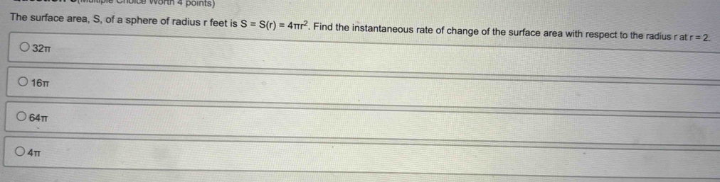 ice worth 4 points)
The surface area, S, of a sphere of radius r feet is S=S(r)=4π r^2. Find the instantaneous rate of change of the surface area with respect to the radius r at r=2.
32π
16π
64π
4π