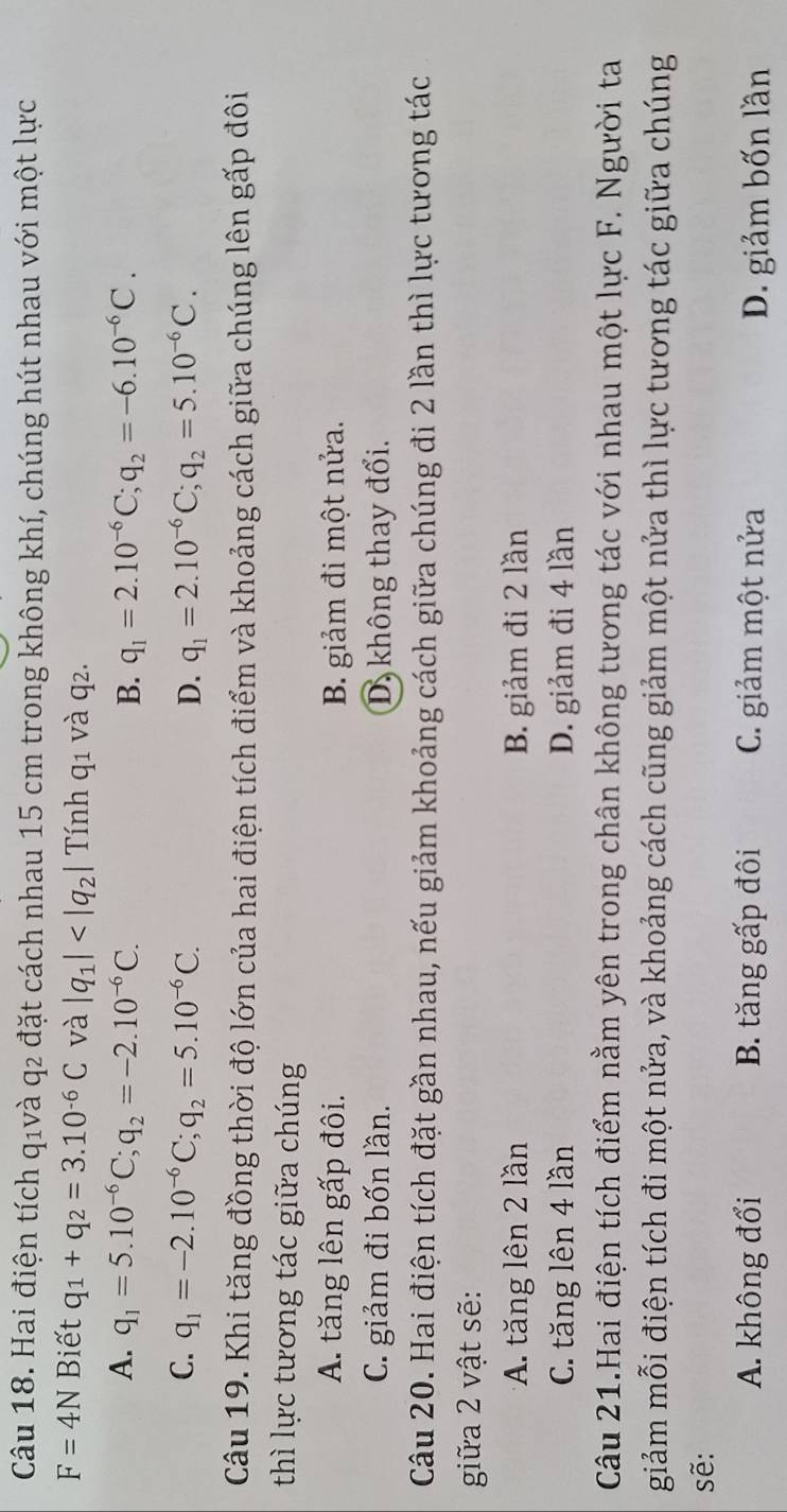 Hai điện tích qıvà q2 đặt cách nhau 15 cm trong không khí, chúng hút nhau với một lực
F=4N Biết q_1+q_2=3.10^(-6)C và |q_1| Tính q1 và q2.
A. q_1=5.10^(-6)C; q_2=-2.10^(-6)C. B. q_1=2.10^(-6)C; q_2=-6.10^(-6)C.
C. q_1=-2.10^(-6)C; q_2=5.10^(-6)C. D. q_1=2.10^(-6)C; q_2=5.10^(-6)C. 
Câu 19. Khi tăng đồng thời độ lớn của hai điện tích điểm và khoảng cách giữa chúng lên gấp đôi
thì lực tương tác giữa chúng
A. tăng lên gấp đôi. B. giảm đi một nửa.
C. giảm đi bốn lần. D, không thay đổi.
Câu 20. Hai điện tích đặt gần nhau, nếu giảm khoảng cách giữa chúng đi 2 lần thì lực tương tác
giữa 2 vật sẽ:
*A. tăng lên 2 lần B. giảm đi 2 lần
C. tăng lên 4 lần D. giảm đi 4 lần
Câu 21.Hai điện tích điểm nằm yên trong chân không tương tác với nhau một lực F. Người ta
giảm mỗi điện tích đi một nửa, và khoảng cách cũng giảm một nửa thì lực tương tác giữa chúng
sẽ:
A. không đổi B. tăng gấp đôi C. giảm một nửa D. giảm bốn lần
