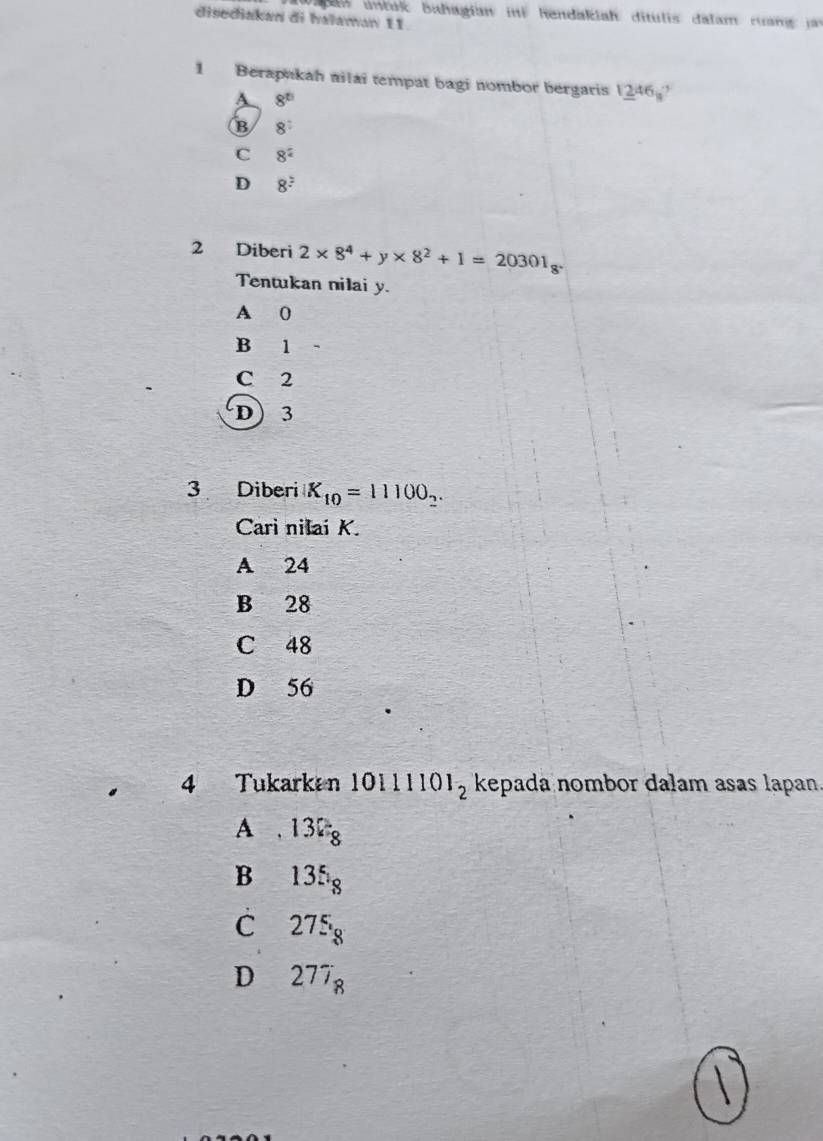 Va gan untak bahagian ini hendakiah ditulis: dalam ruan jr
disediakan di halaman 11.
1 Berapakah nilai tempat bagi nombor bergaris 1_ 2)46circ 
A 8^(th)
B 8^:
C 8^2
D 8^2
2 Diberi 2* 8^4+y* 8^2+1=20301_8. 
Tentukan nilai y.
A 0
B 1
C 2
D 3
3 Diberi K_10=11100_2. 
Carì nilai K.
A 24
B 28
C 48
D 56
4 Tukarkan 10111101_2 kepada nombor dalam asas lapan.
A , 132_8
B 135_8
C 275_8
D 277_8