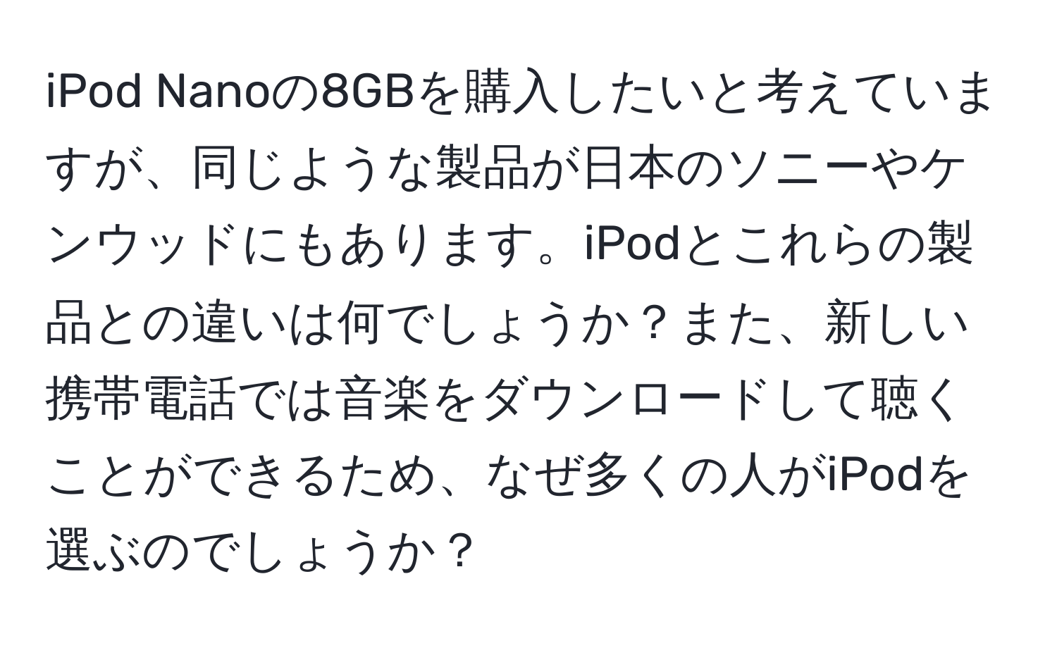 iPod Nanoの8GBを購入したいと考えていますが、同じような製品が日本のソニーやケンウッドにもあります。iPodとこれらの製品との違いは何でしょうか？また、新しい携帯電話では音楽をダウンロードして聴くことができるため、なぜ多くの人がiPodを選ぶのでしょうか？