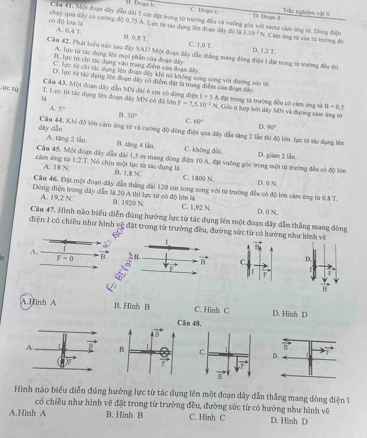 B. Đoạn b. C. Đoạn c. D. Đoạn d.
Trắc nghiệm vật lí
Câu 41. Một đoạn dây dẫn dài 5 cm đặt trong từ trường đều và vuông góc với vectơ cảm ứng từ. Dông điện
có độ lớn là
chạy qua dây có cường độ 0,75 A. Lực từ tác dụng lên đoạn dây đó là 3.10^(-2)N. Cảm ứng từ của từ trường đó
A. 0,4 T. 8T C. 1,0 T.
B. 0 D. 1,2 T.
Câu 42. Phát biểu nào sau đây SAI? Một đoạn dây dẫn thẳng mang dòng điện 1 đặt trong từ trường đều thì
A. lực từ tác dụng lên mọi phần của đoạn dây.
B. lực từ chỉ tác dụng vào trung điểm của đoạn dây.
C. lực từ chỉ tác dụng lên đoạn dây khi nó không song song với đường sức từ.
D. lực từ tác dụng lên đoạn dây có điểm đặt là trung điểm của đoạn dây.
Câu 43. Một đoạn dây dẫn MN dài 6 cm có dòng điện I=5A đặt trong từ trường đều có cảm ứng từ B=0.5
là
ực từ T. Lực từ tác dụng lên đoạn dây MN có độ lớn F=7,5.10^(-2)N. Góc α hợp bởi dây MN và đường cảm ứng từ
A. 5° B. 30° C. 60°
dây dẫn
D. 90°
Câu 44. Khi độ lớn cảm ứng từ và cường độ dòng điện qua dây dẫn tăng 2 lần thì độ lớn lực từ tác dụng lên
A. tăng 2 lần. B. tăng 4 lần. C. không đổi. D. giảm 2 lần.
Câu 45. Một đoạn dây dẫn dài 1,5 m mang dòng điện 10 A, đặt vuông góc trong một từ trường đều có độ lớn
cảm ứng từ 1,2 T. Nó chịu một lực từ tác dụng là
A. 18 N. B. 1,8 N. C. 1800 N. D. 0 N.
Câu 46. Đặt một đoạn dây dẫn thẳng dài 120 cm song song với từ trường đều có độ lớn cảm ứng từ 0,8 T.
Dòng điện trong dây dẫn là 20 A thì lực từ có độ lớn là
A. 19,2 N. B. 1920 N. C. 1,92 N. D. 0 N.
Câu 47. Hình nào biểu diễn đúng hướng lực từ tác dụng lên một đoạn dây dẫn thẳng mang dòng
điện I có chiều như hình vẽ đặt trong từ trường đều, đường sức từ có hướng như hình vẽ
I
A.
n
F=0 B B.
vector B
D.
F
I
F
B
A.Hình A B. Hình B C. Hình C D. Hình D
u 48.
Hình nào biểu diễn đúng hướng lực từ tác dụng lên một đoạn dây dẫn thẳng mang dòng điện I
có chiều như hình vẽ đặt trong từ trường đều, đường sức từ có hướng như hình vẽ
A.Hình A B. Hình B C. Hình C D. Hình D