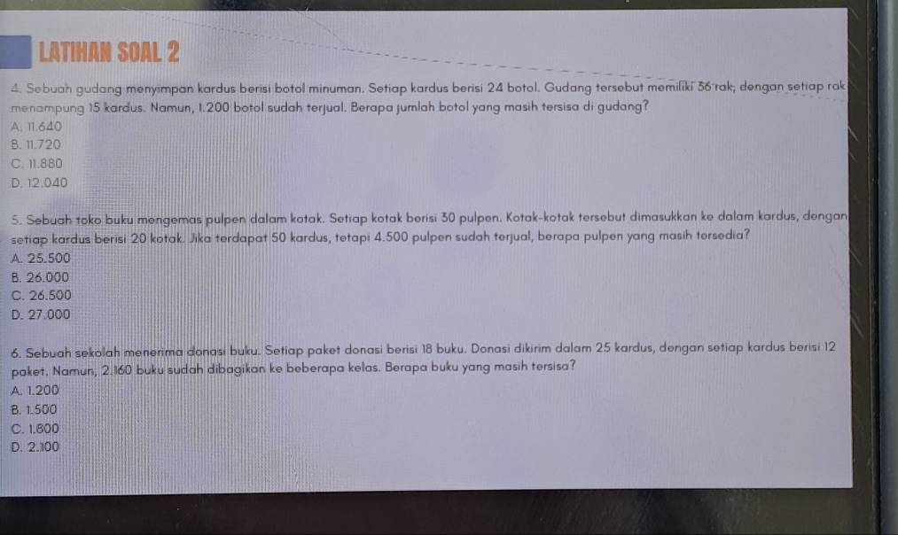 LATIHAN SOAL 2
4. Sebuah gudang menyimpan kardus berisi botol minuman. Setiap kardus berisi 24 botol. Gudang tersebut memiliki 36 rak; dengan setiap rak
menampung 15 kardus. Namun, 1.200 botol sudah terjual. Berapa jumlah botol yang masih tersisa di gudang?
A. 11.640
B. 11.720
C. 11.880
D. 12.040
5. Sebuah toko buku mengemas pulpen dalam kotak. Setiap kotak berisi 30 pulpen. Kotak-kotak tersebut dimasukkan ke dalam kardus, dengan
setiap kardus berisi 20 kotak. Jika terdapat 50 kardus, tetapi 4.500 pulpen sudah terjual, berapa pulpen yang masih tersedia?
A. 25.500
B. 26.000
C. 26.500
D. 27.000
6. Sebuah sekolah menerima donasi buku. Setiap paket donasi berisi 18 buku. Donasi dikirim dalam 25 kardus, dengan setiap kardus berisi 12
paket. Namun, 2.160 buku sudah dibagikan ke beberapa kelas. Berapa buku yang masih tersisa?
A. 1.200
B. 1.500
C. 1.800
D. 2.100