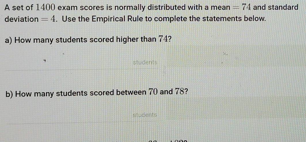 A set of 1400 exam scores is normally distributed with a mean =74 and standard 
deviation =4. Use the Empirical Rule to complete the statements below. 
a) How many students scored higher than 74? 
students 
b) How many students scored between 70 and 78? 
students