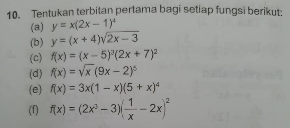 Tentukan terbitan pertama bagi setiap fungsi berikut: 
(a) y=x(2x-1)^4
(b) y=(x+4)sqrt(2x-3)
(c) f(x)=(x-5)^3(2x+7)^2
(d) f(x)=sqrt(x)(9x-2)^5
(e) f(x)=3x(1-x)(5+x)^4
(f) f(x)=(2x^3-3)( 1/x -2x)^2