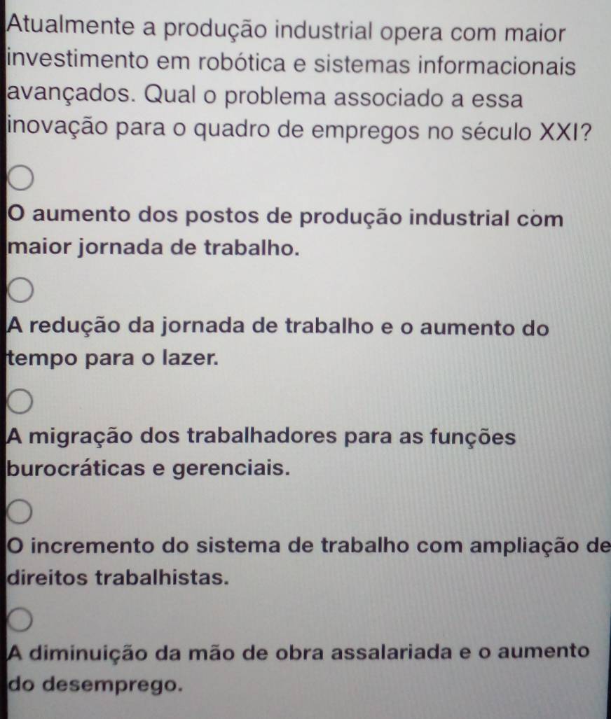 Atualmente a produção industrial opera com maior
investimento em robótica e sistemas informacionais
avançados. Qual o problema associado a essa
inovação para o quadro de empregos no século XXI?
O aumento dos postos de produção industrial com
maior jornada de trabalho.
A redução da jornada de trabalho e o aumento do
tempo para o lazer.
A migração dos trabalhadores para as funções
burocráticas e gerenciais.
O incremento do sistema de trabalho com ampliação de
direitos trabalhistas.
A diminuição da mão de obra assalariada e o aumento
do desemprego.