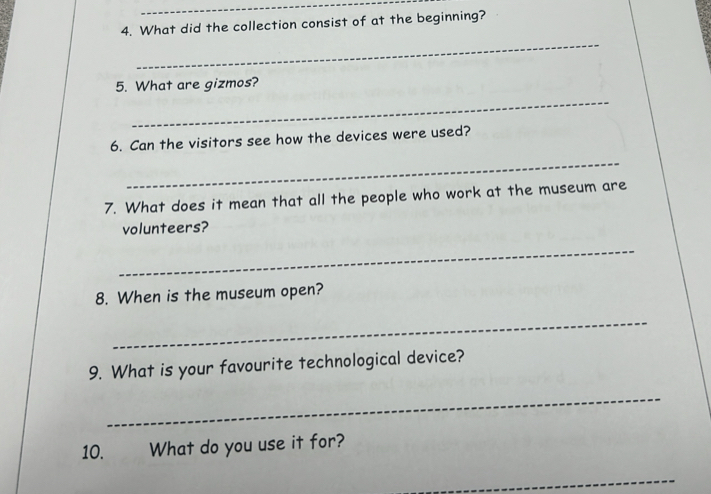 What did the collection consist of at the beginning? 
_ 
_ 
5. What are gizmos? 
6. Can the visitors see how the devices were used? 
_ 
7. What does it mean that all the people who work at the museum are 
volunteers? 
_ 
8. When is the museum open? 
_ 
9. What is your favourite technological device? 
_ 
10. What do you use it for? 
_