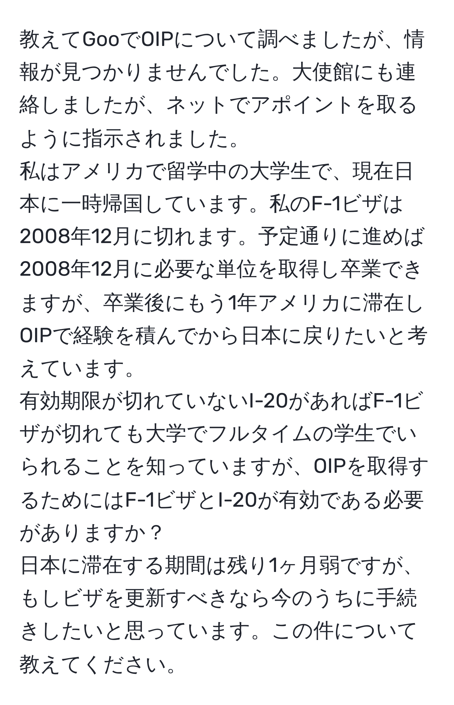 教えてGooでOIPについて調べましたが、情報が見つかりませんでした。大使館にも連絡しましたが、ネットでアポイントを取るように指示されました。  
私はアメリカで留学中の大学生で、現在日本に一時帰国しています。私のF-1ビザは2008年12月に切れます。予定通りに進めば2008年12月に必要な単位を取得し卒業できますが、卒業後にもう1年アメリカに滞在しOIPで経験を積んでから日本に戻りたいと考えています。  
有効期限が切れていないI-20があればF-1ビザが切れても大学でフルタイムの学生でいられることを知っていますが、OIPを取得するためにはF-1ビザとI-20が有効である必要がありますか？  
日本に滞在する期間は残り1ヶ月弱ですが、もしビザを更新すべきなら今のうちに手続きしたいと思っています。この件について教えてください。