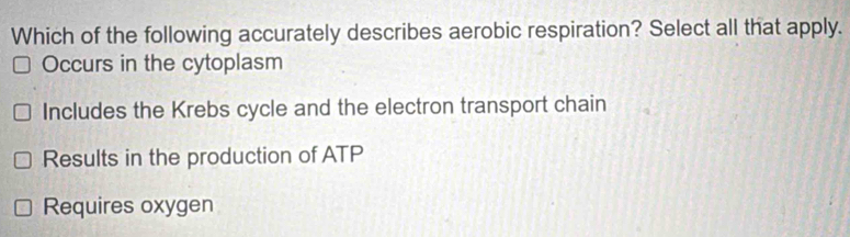 Which of the following accurately describes aerobic respiration? Select all that apply.
Occurs in the cytoplasm
Includes the Krebs cycle and the electron transport chain
Results in the production of ATP
Requires oxygen