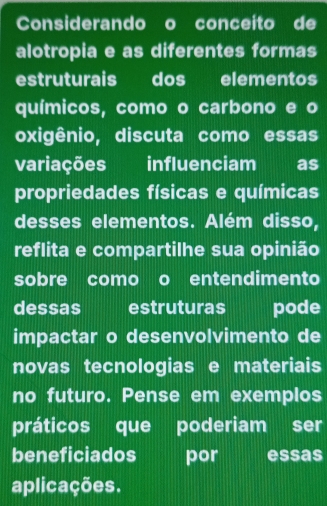 Considerando o conceito de 
alotropia e as diferentes formas 
estruturais dos elementos 
químicos, como o carbono e o 
oxigênio, discuta como essas 
variações influenciam as 
propriedades físicas e químicas 
desses elementos. Além disso, 
reflita e compartilhe sua opinião 
sobre como o entendimento 
dessas estruturas | pode 
impactar o desenvolvimento de 
novas tecnologias e materiais 
no futuro. Pense em exemplos 
práticos que poderiam ser 
beneficiados por essãs 
aplicações.