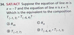 SAT/ACT Suppose the equation of line m is
x=-7 and the equation of line n is x=7. 
Which is the equivalent to the composition
T_(-1,3)· T_(-6,4)
R_m
R_n
)
B T_(-7,7) T_(-6,4)· T_(-1,3)